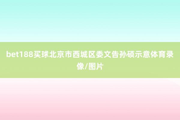 bet188买球北京市西城区委文告孙硕示意体育录像/图片