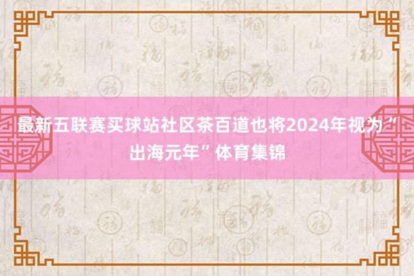 最新五联赛买球站社区茶百道也将2024年视为“出海元年”体育集锦