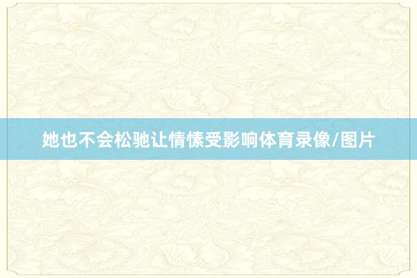她也不会松驰让情愫受影响体育录像/图片