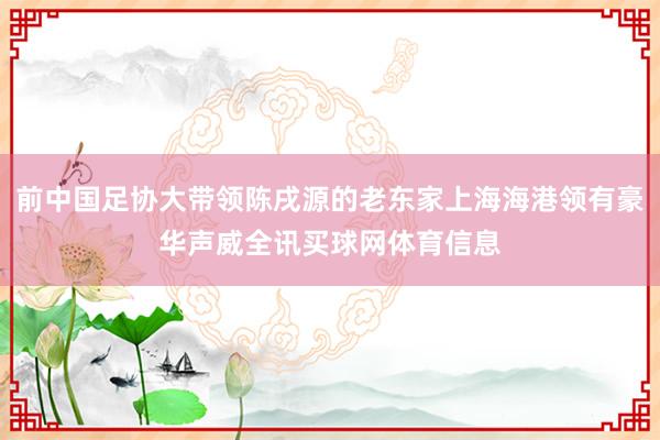 前中国足协大带领陈戌源的老东家上海海港领有豪华声威全讯买球网体育信息