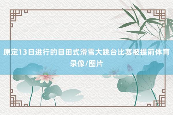 原定13日进行的目田式滑雪大跳台比赛被提前体育录像/图片