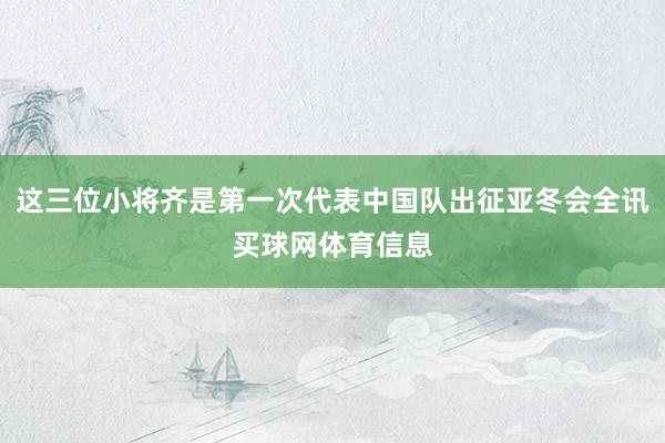 这三位小将齐是第一次代表中国队出征亚冬会全讯买球网体育信息