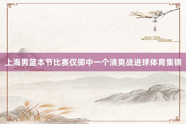 上海男篮本节比赛仅掷中一个清爽战进球体育集锦