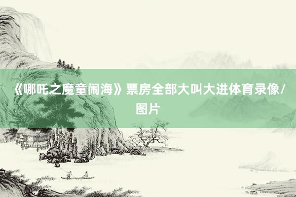 《哪吒之魔童闹海》票房全部大叫大进体育录像/图片