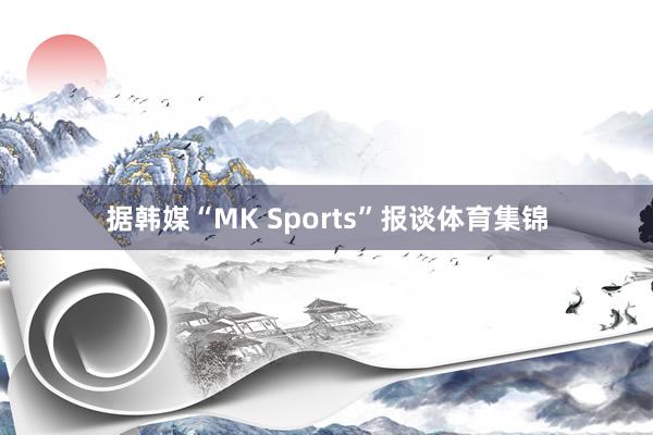 据韩媒“MK Sports”报谈体育集锦