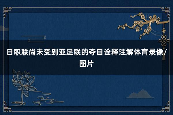 日职联尚未受到亚足联的夺目诠释注解体育录像/图片