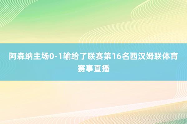 阿森纳主场0-1输给了联赛第16名西汉姆联体育赛事直播