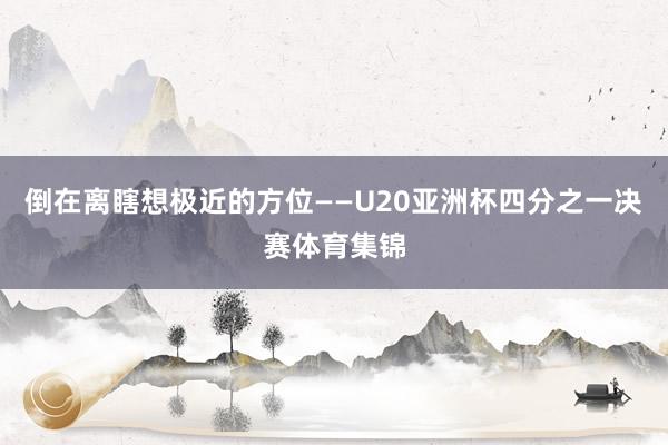 倒在离瞎想极近的方位——U20亚洲杯四分之一决赛体育集锦