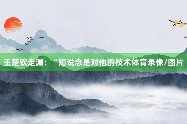 王楚钦走漏：“知说念是对他的技术体育录像/图片