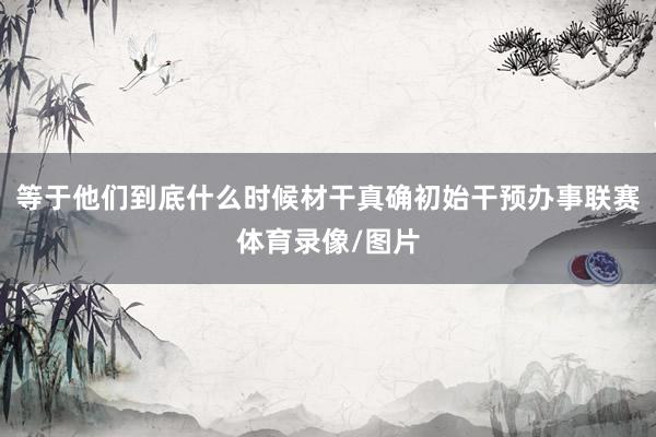 等于他们到底什么时候材干真确初始干预办事联赛体育录像/图片