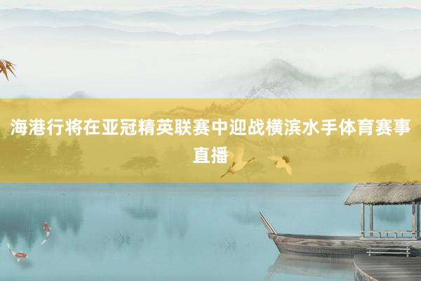 海港行将在亚冠精英联赛中迎战横滨水手体育赛事直播
