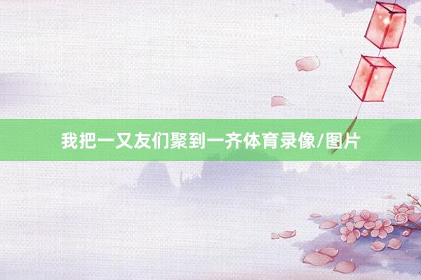 我把一又友们聚到一齐体育录像/图片
