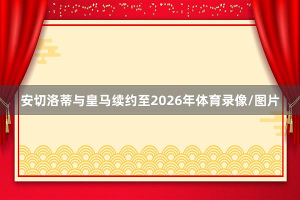 安切洛蒂与皇马续约至2026年体育录像/图片