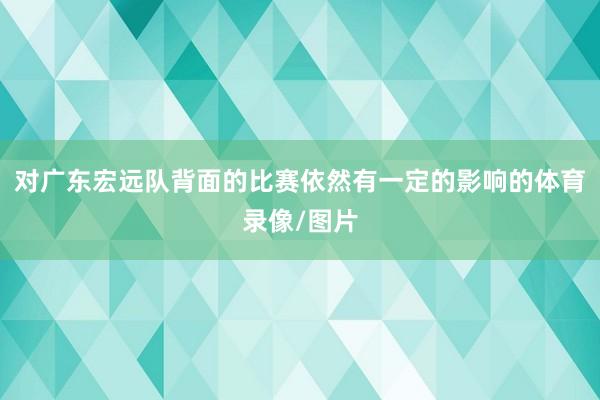 对广东宏远队背面的比赛依然有一定的影响的体育录像/图片